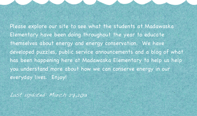
Please explore our site to see what the students at Madawaska Elementary have been doing throughout the year to educate themselves about energy and energy conservation.  We have developed puzzles, public service announcements and a blog of what has been happening here at Madawaska Elementary to help us help you understand more about how we can conserve energy in our everyday lives.  Enjoy!

Last updated: March 27,2013