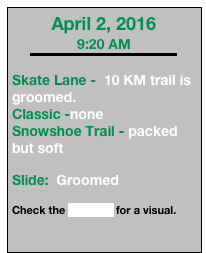 April 2, 2016
9:20 AM
￼

Skate Lane -  10 KM trail is groomed. 
Classic -none 
Snowshoe Trail - packed but soft

Slide:  Groomed

Check the webcam for a visual.


